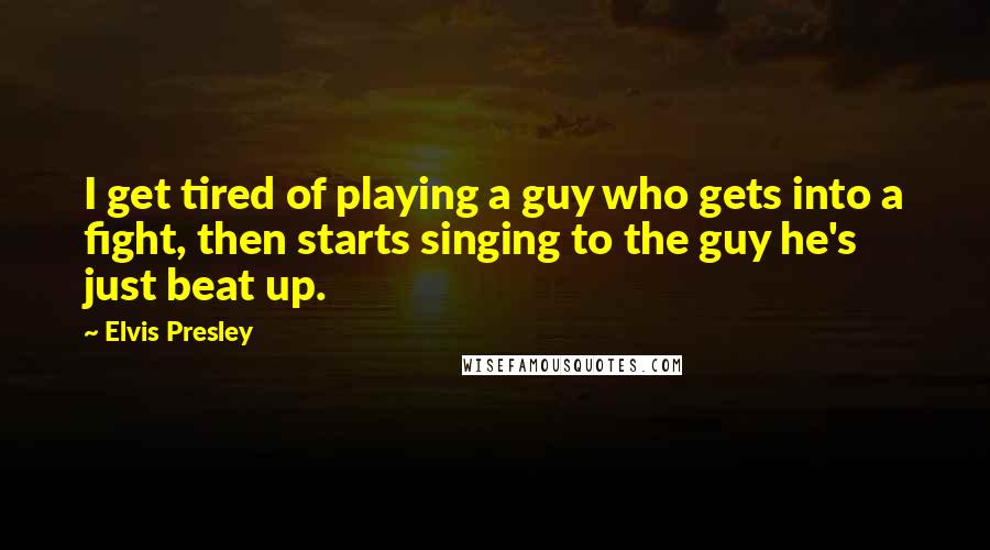 Elvis Presley Quotes: I get tired of playing a guy who gets into a fight, then starts singing to the guy he's just beat up.