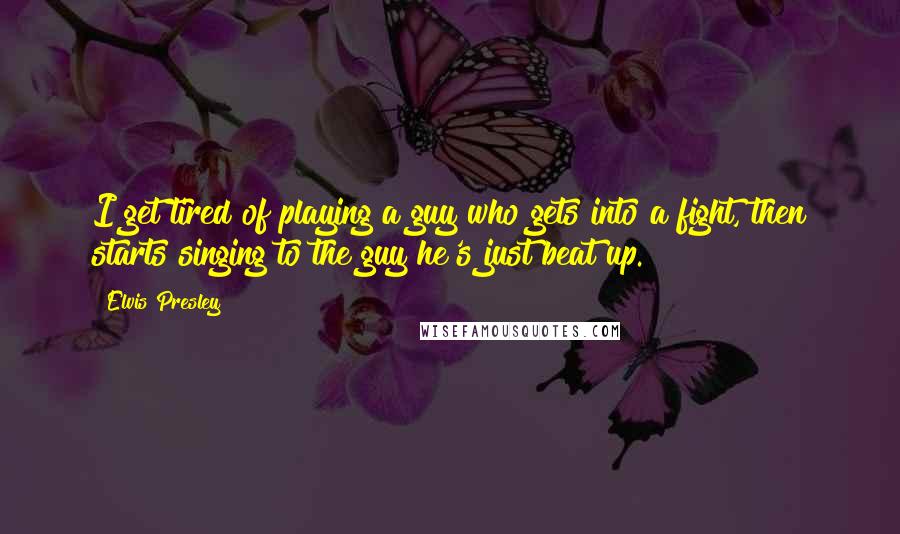 Elvis Presley Quotes: I get tired of playing a guy who gets into a fight, then starts singing to the guy he's just beat up.