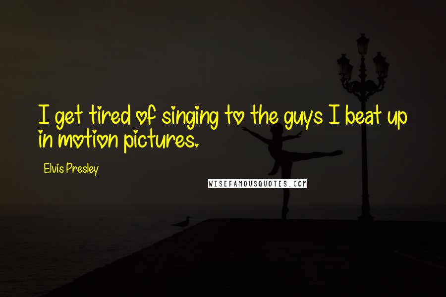 Elvis Presley Quotes: I get tired of singing to the guys I beat up in motion pictures.