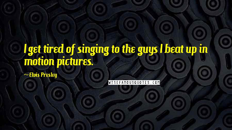 Elvis Presley Quotes: I get tired of singing to the guys I beat up in motion pictures.