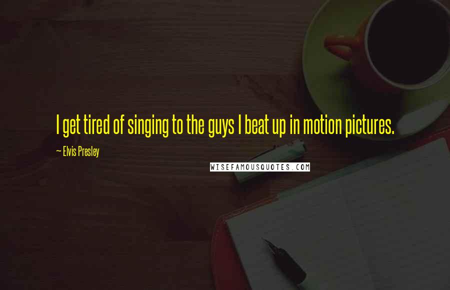 Elvis Presley Quotes: I get tired of singing to the guys I beat up in motion pictures.