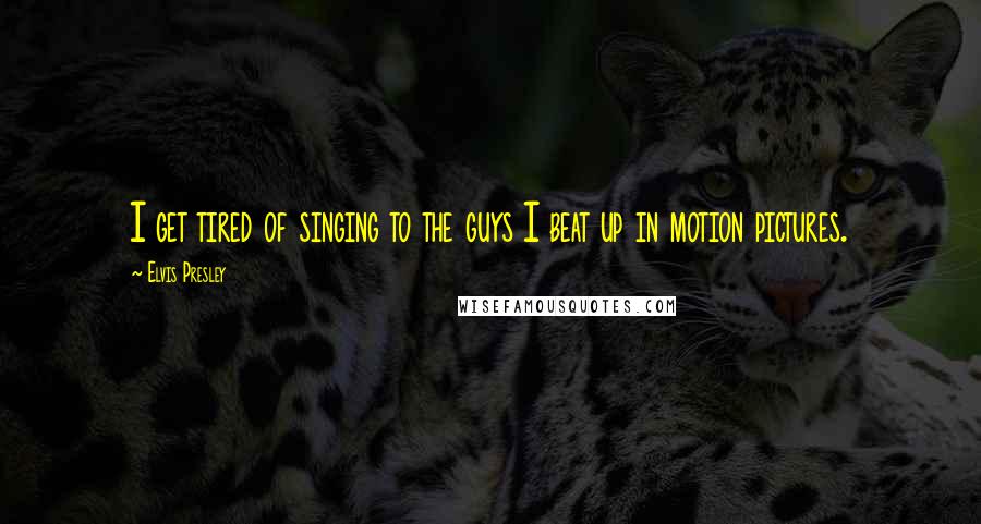 Elvis Presley Quotes: I get tired of singing to the guys I beat up in motion pictures.