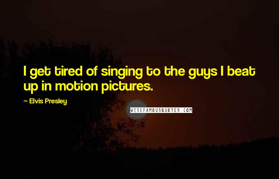 Elvis Presley Quotes: I get tired of singing to the guys I beat up in motion pictures.