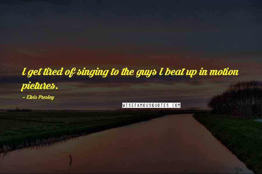 Elvis Presley Quotes: I get tired of singing to the guys I beat up in motion pictures.