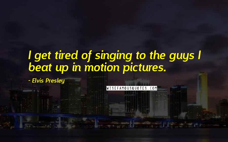 Elvis Presley Quotes: I get tired of singing to the guys I beat up in motion pictures.