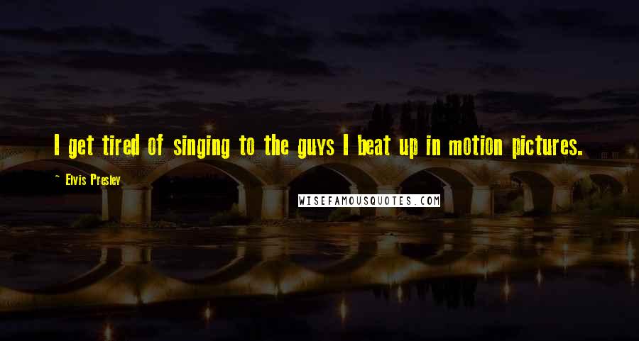 Elvis Presley Quotes: I get tired of singing to the guys I beat up in motion pictures.