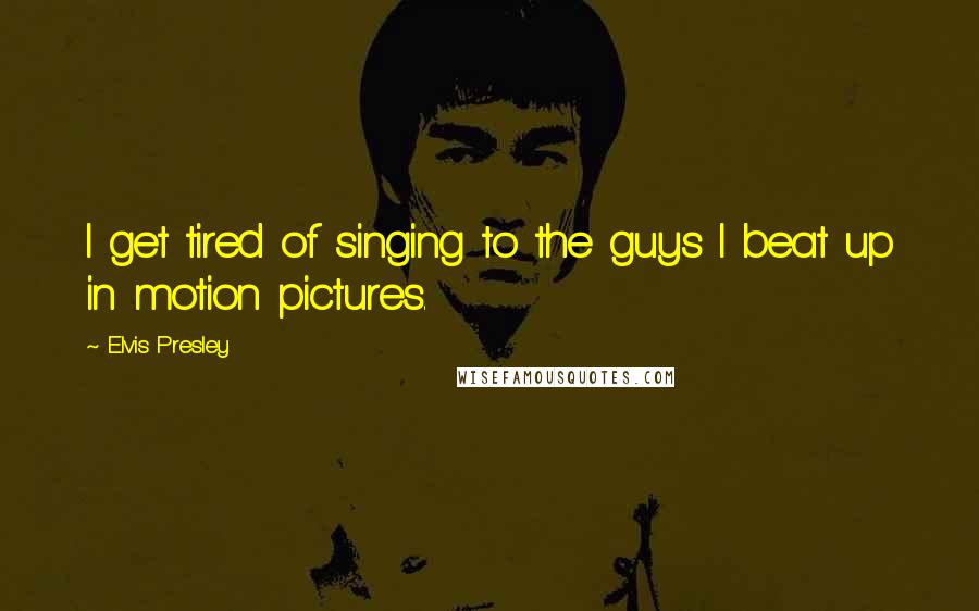 Elvis Presley Quotes: I get tired of singing to the guys I beat up in motion pictures.