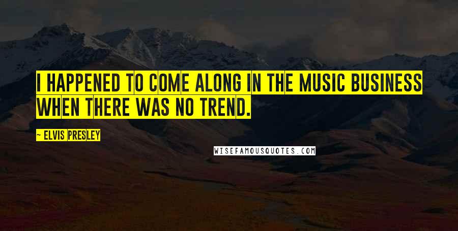Elvis Presley Quotes: I happened to come along in the music business when there was no trend.