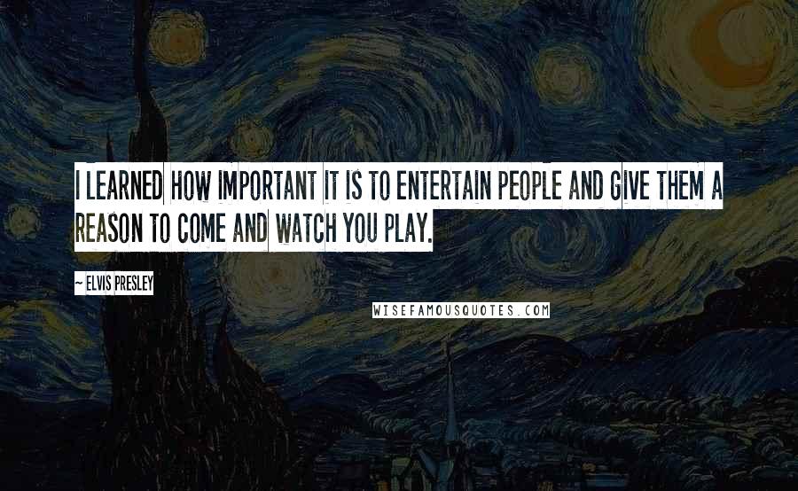 Elvis Presley Quotes: I learned how important it is to entertain people and give them a reason to come and watch you play.