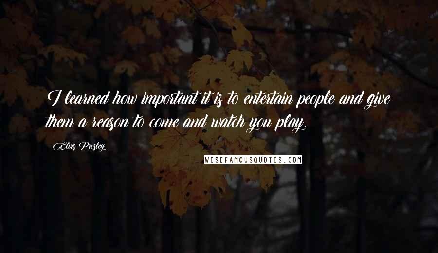 Elvis Presley Quotes: I learned how important it is to entertain people and give them a reason to come and watch you play.
