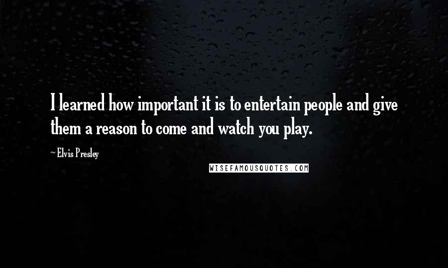 Elvis Presley Quotes: I learned how important it is to entertain people and give them a reason to come and watch you play.