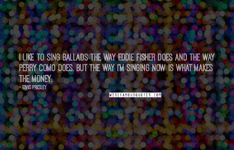 Elvis Presley Quotes: I like to sing ballads the way Eddie Fisher does and the way Perry Como does. But the way I'm singing now is what makes the money.