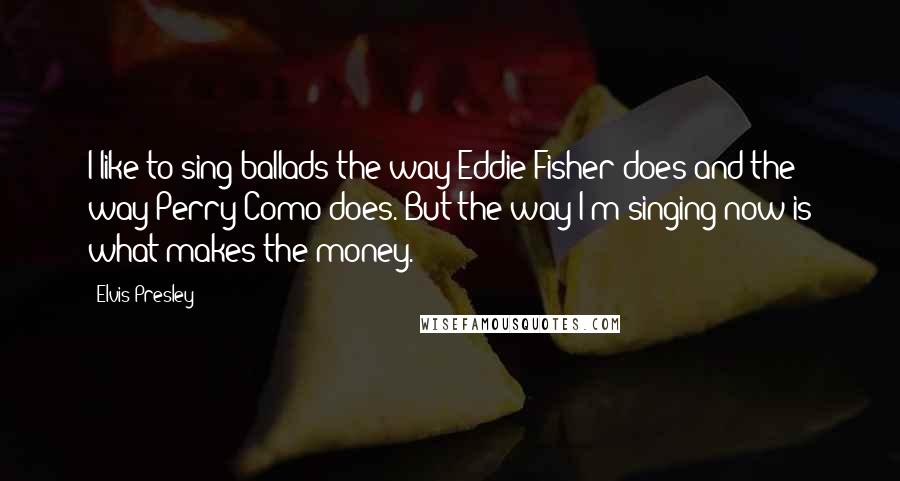 Elvis Presley Quotes: I like to sing ballads the way Eddie Fisher does and the way Perry Como does. But the way I'm singing now is what makes the money.