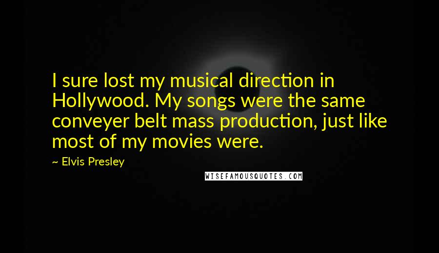 Elvis Presley Quotes: I sure lost my musical direction in Hollywood. My songs were the same conveyer belt mass production, just like most of my movies were.