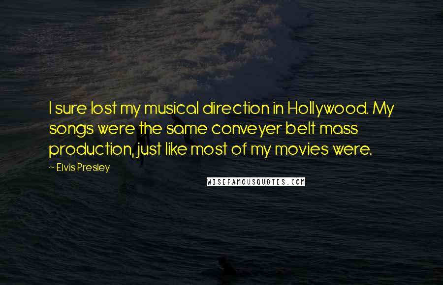Elvis Presley Quotes: I sure lost my musical direction in Hollywood. My songs were the same conveyer belt mass production, just like most of my movies were.