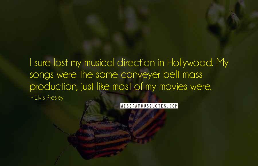 Elvis Presley Quotes: I sure lost my musical direction in Hollywood. My songs were the same conveyer belt mass production, just like most of my movies were.