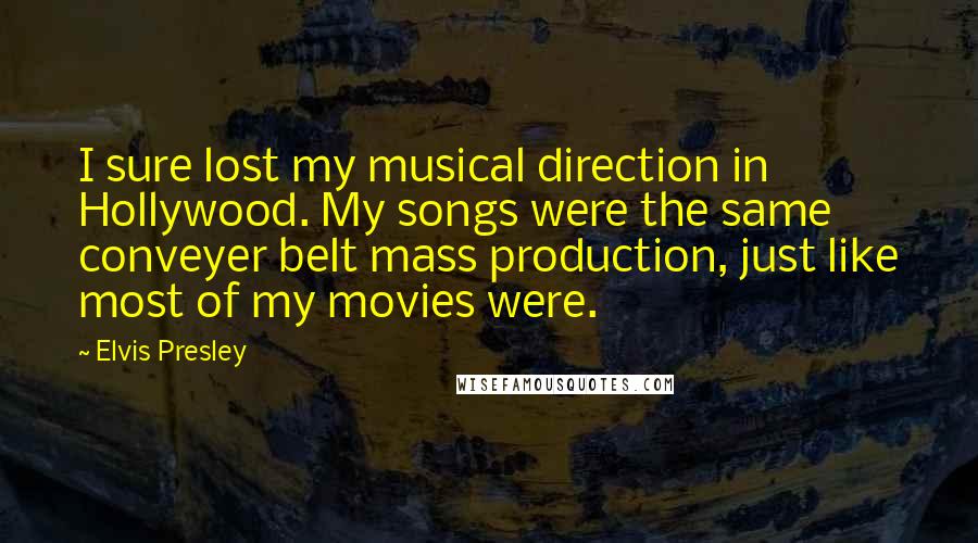 Elvis Presley Quotes: I sure lost my musical direction in Hollywood. My songs were the same conveyer belt mass production, just like most of my movies were.