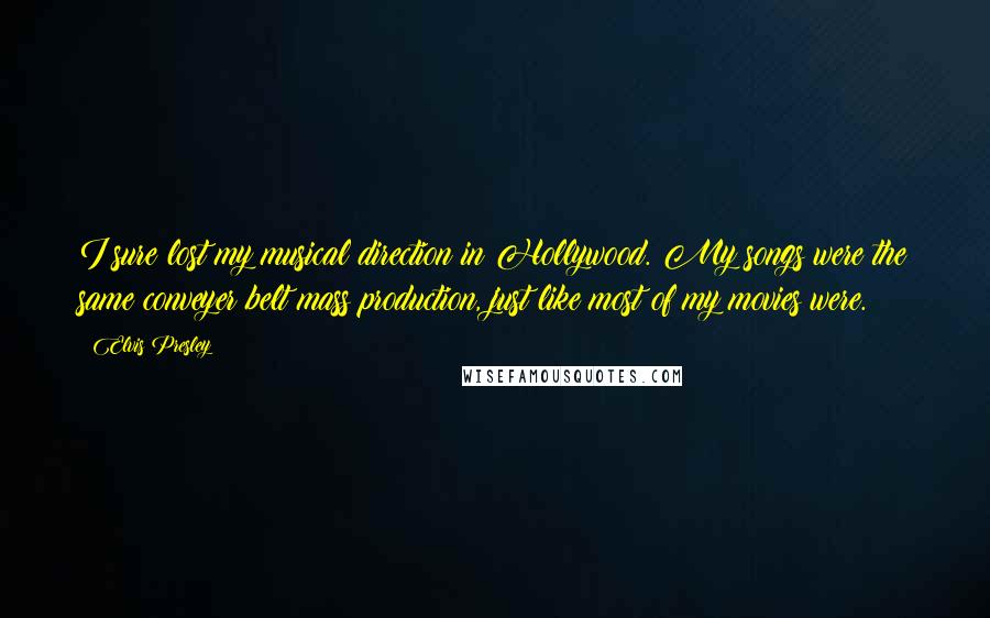 Elvis Presley Quotes: I sure lost my musical direction in Hollywood. My songs were the same conveyer belt mass production, just like most of my movies were.