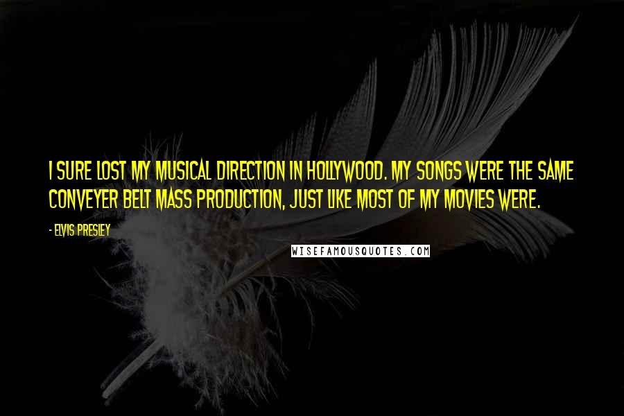 Elvis Presley Quotes: I sure lost my musical direction in Hollywood. My songs were the same conveyer belt mass production, just like most of my movies were.