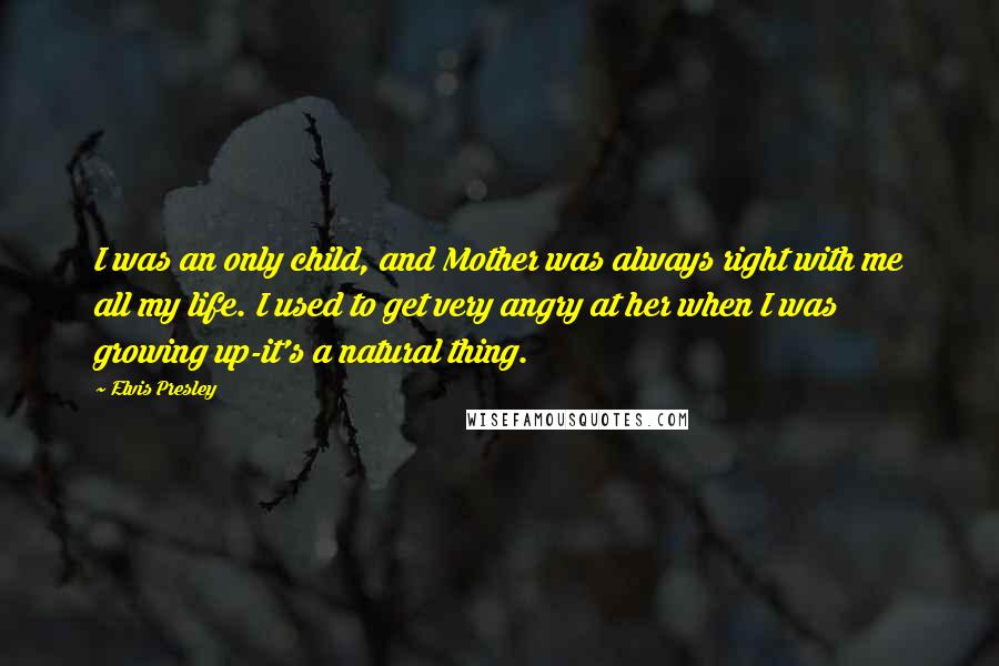 Elvis Presley Quotes: I was an only child, and Mother was always right with me all my life. I used to get very angry at her when I was growing up-it's a natural thing.