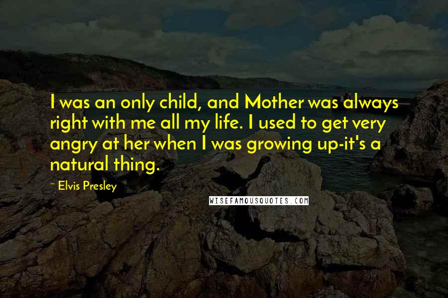 Elvis Presley Quotes: I was an only child, and Mother was always right with me all my life. I used to get very angry at her when I was growing up-it's a natural thing.