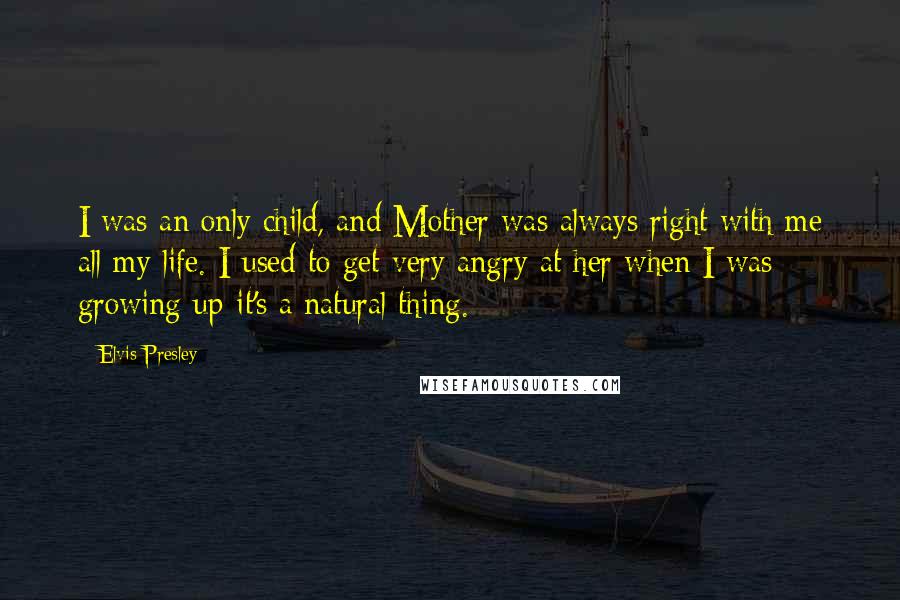 Elvis Presley Quotes: I was an only child, and Mother was always right with me all my life. I used to get very angry at her when I was growing up-it's a natural thing.