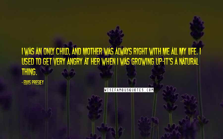 Elvis Presley Quotes: I was an only child, and Mother was always right with me all my life. I used to get very angry at her when I was growing up-it's a natural thing.