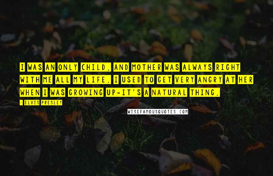 Elvis Presley Quotes: I was an only child, and Mother was always right with me all my life. I used to get very angry at her when I was growing up-it's a natural thing.