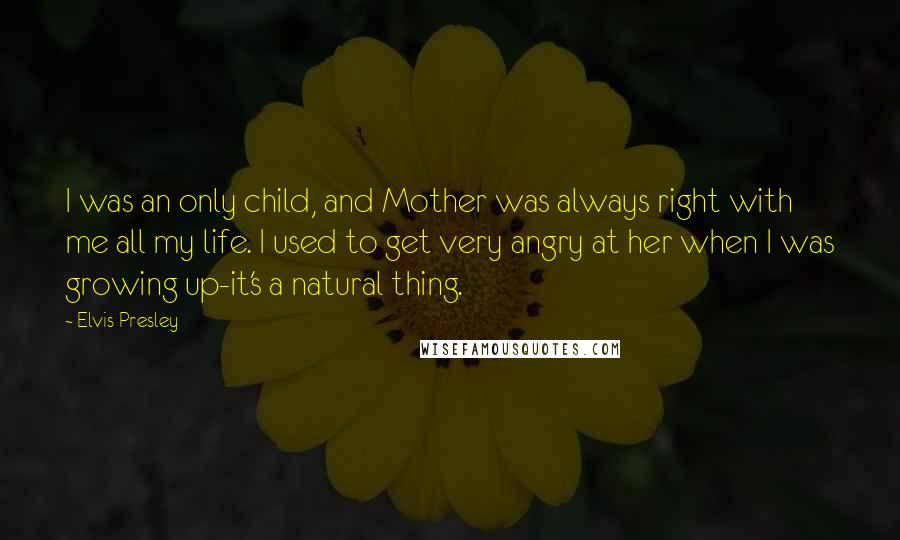 Elvis Presley Quotes: I was an only child, and Mother was always right with me all my life. I used to get very angry at her when I was growing up-it's a natural thing.