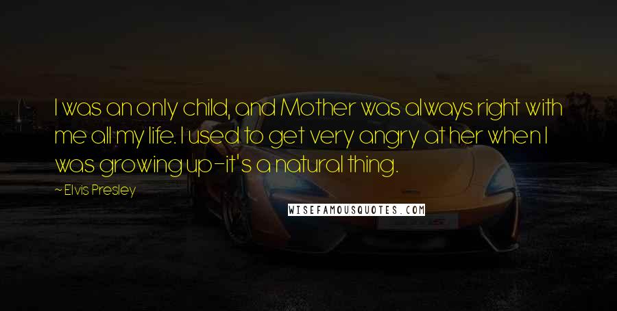 Elvis Presley Quotes: I was an only child, and Mother was always right with me all my life. I used to get very angry at her when I was growing up-it's a natural thing.