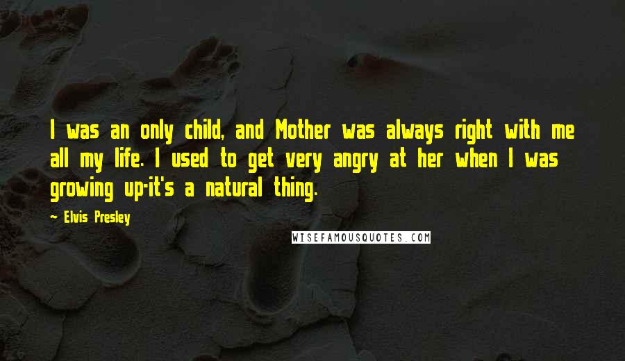 Elvis Presley Quotes: I was an only child, and Mother was always right with me all my life. I used to get very angry at her when I was growing up-it's a natural thing.