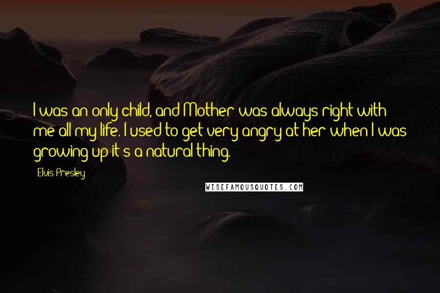 Elvis Presley Quotes: I was an only child, and Mother was always right with me all my life. I used to get very angry at her when I was growing up-it's a natural thing.