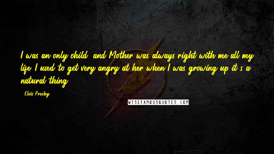 Elvis Presley Quotes: I was an only child, and Mother was always right with me all my life. I used to get very angry at her when I was growing up-it's a natural thing.