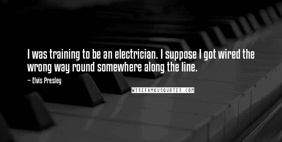 Elvis Presley Quotes: I was training to be an electrician. I suppose I got wired the wrong way round somewhere along the line.