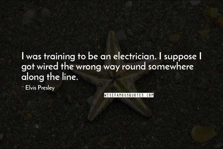 Elvis Presley Quotes: I was training to be an electrician. I suppose I got wired the wrong way round somewhere along the line.