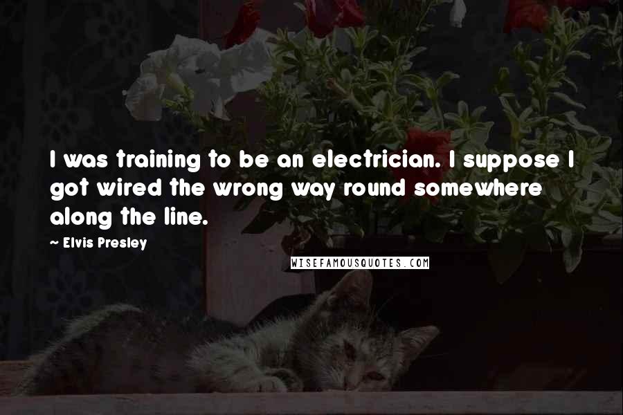 Elvis Presley Quotes: I was training to be an electrician. I suppose I got wired the wrong way round somewhere along the line.