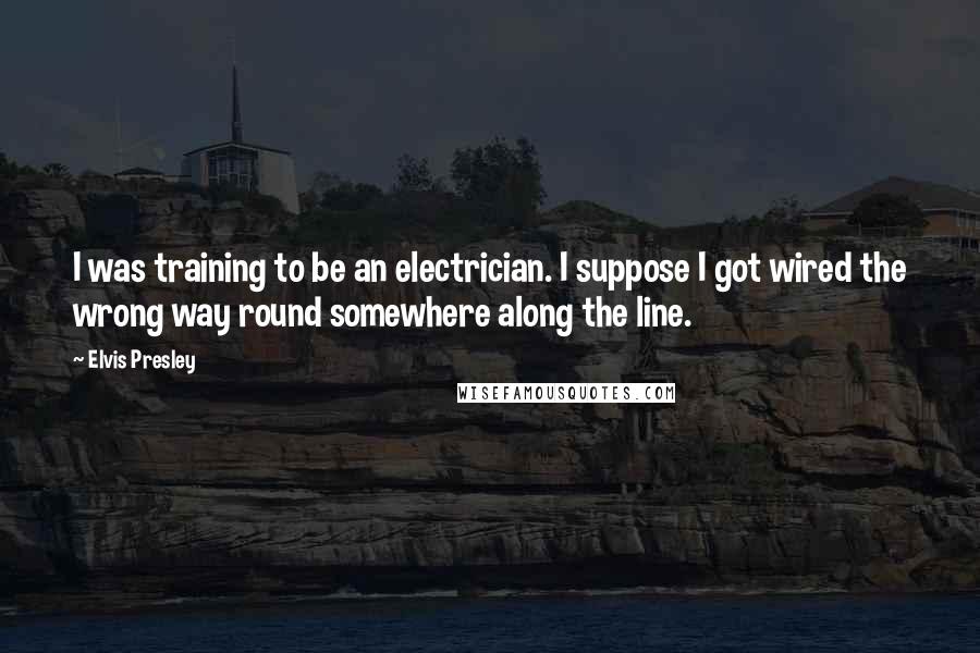 Elvis Presley Quotes: I was training to be an electrician. I suppose I got wired the wrong way round somewhere along the line.