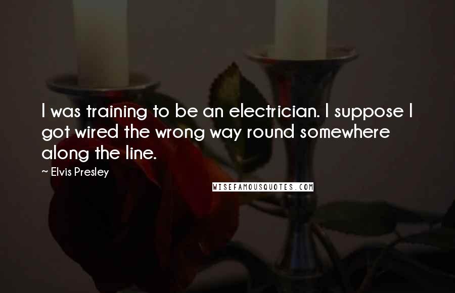 Elvis Presley Quotes: I was training to be an electrician. I suppose I got wired the wrong way round somewhere along the line.