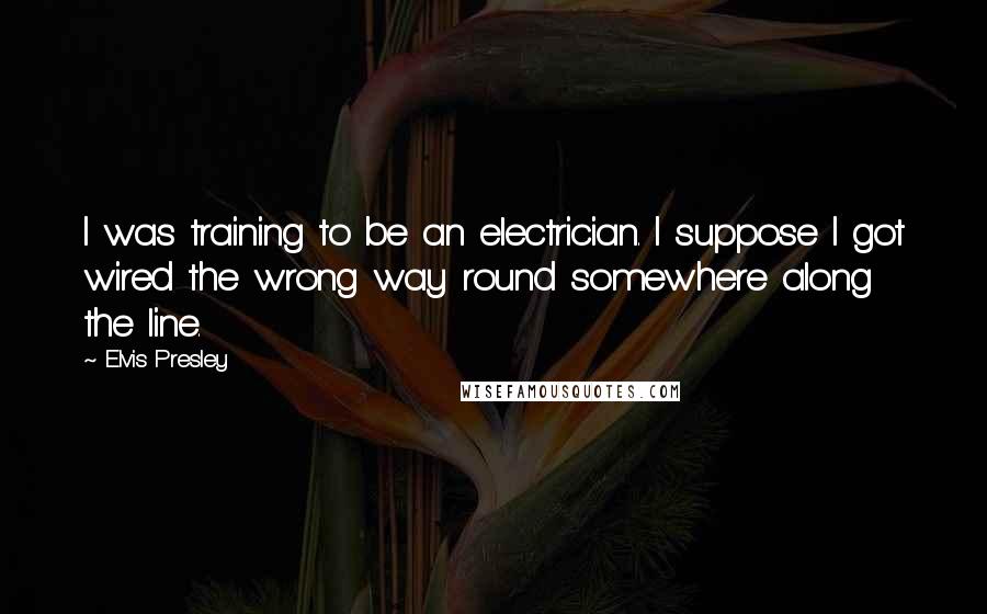 Elvis Presley Quotes: I was training to be an electrician. I suppose I got wired the wrong way round somewhere along the line.