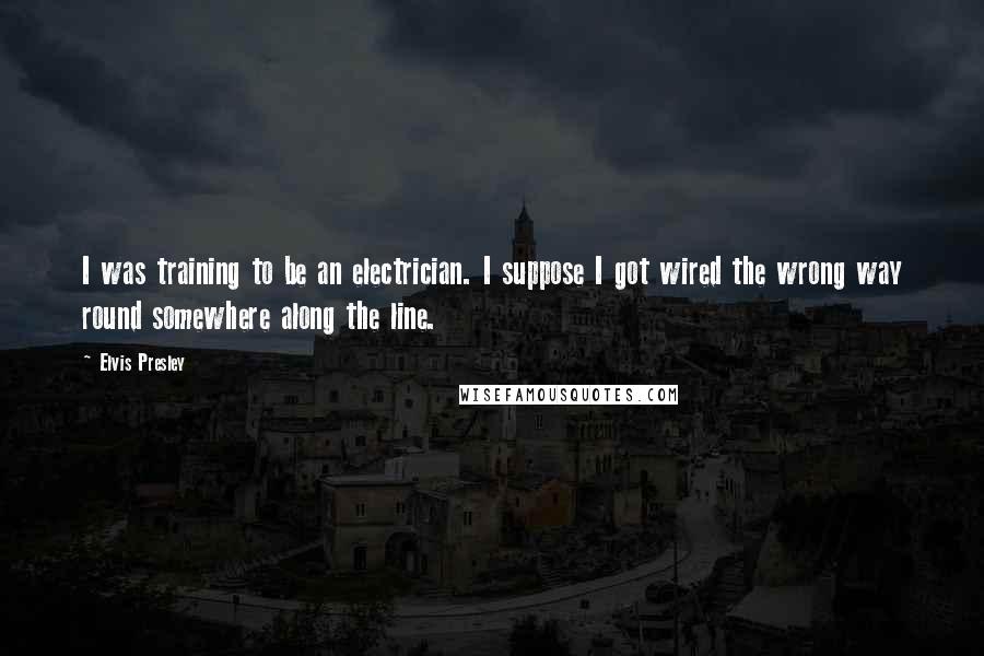 Elvis Presley Quotes: I was training to be an electrician. I suppose I got wired the wrong way round somewhere along the line.