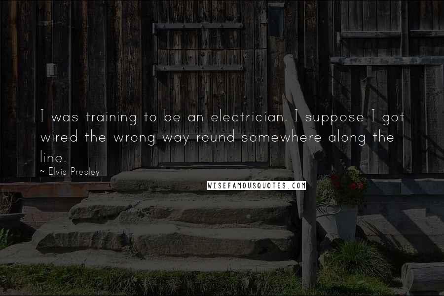 Elvis Presley Quotes: I was training to be an electrician. I suppose I got wired the wrong way round somewhere along the line.