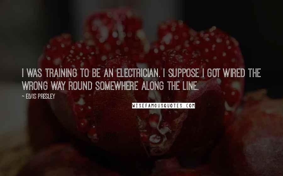 Elvis Presley Quotes: I was training to be an electrician. I suppose I got wired the wrong way round somewhere along the line.