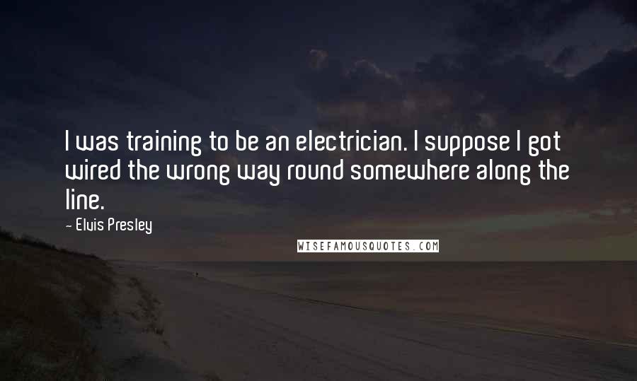 Elvis Presley Quotes: I was training to be an electrician. I suppose I got wired the wrong way round somewhere along the line.