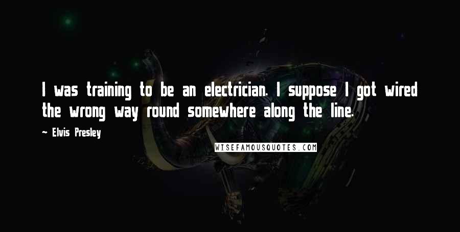 Elvis Presley Quotes: I was training to be an electrician. I suppose I got wired the wrong way round somewhere along the line.