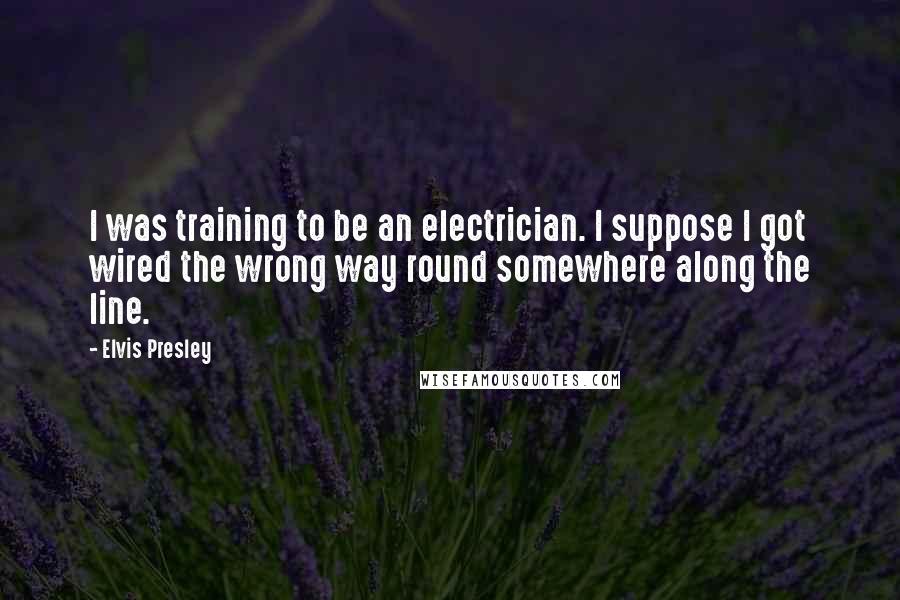 Elvis Presley Quotes: I was training to be an electrician. I suppose I got wired the wrong way round somewhere along the line.