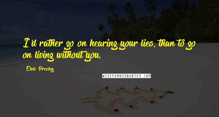 Elvis Presley Quotes: I'd rather go on hearing your lies, than to go on living without you.