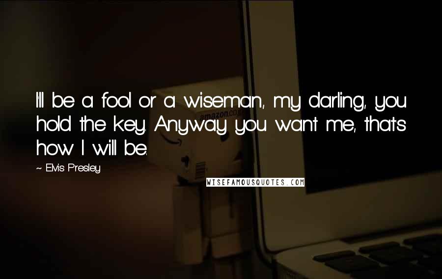 Elvis Presley Quotes: I'll be a fool or a wiseman, my darling, you hold the key. Anyway you want me, that's how I will be.
