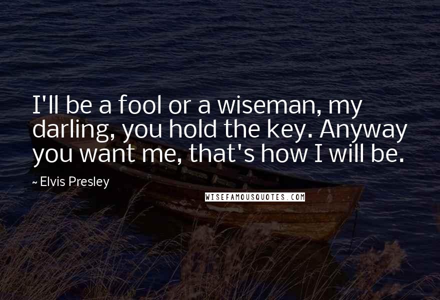 Elvis Presley Quotes: I'll be a fool or a wiseman, my darling, you hold the key. Anyway you want me, that's how I will be.