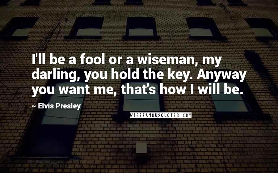 Elvis Presley Quotes: I'll be a fool or a wiseman, my darling, you hold the key. Anyway you want me, that's how I will be.