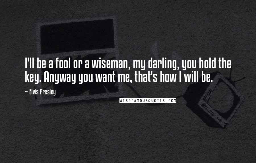 Elvis Presley Quotes: I'll be a fool or a wiseman, my darling, you hold the key. Anyway you want me, that's how I will be.